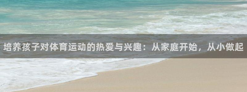 ug环球官网登录入口：培养孩子对体育运动的热爱与兴趣：从家庭开始，从小做起